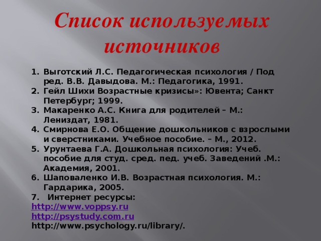 Список используемых источников Выготский Л.С. Педагогическая психология / Под ред. В.В. Давыдова. М.: Педагогика, 1991. Гейл Шихи Возрастные кризисы»: Ювента; Санкт Петербург; 1999. Макаренко А.С. Книга для родителей – М.: Лениздат, 1981. Смирнова Е.О. Общение дошкольников с взрослыми и сверстниками. Учебное пособие. – М., 2012. Урунтаева Г.А. Дошкольная психология: Учеб. пособие для студ. сред. пед. учеб. Заведений .М.: Академия, 2001. Шаповаленко И.В. Возрастная психология. М.: Гардарика, 2005. Интернет ресурсы: http://www.voppsy.ru http://psystudy.com. ru http://www.psychology.ru/library/.