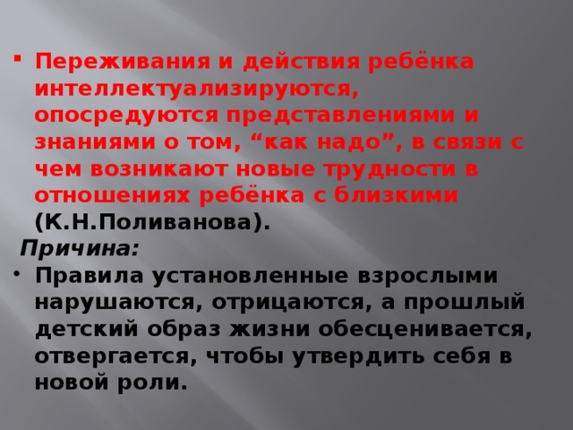 Переживания и действия ребёнка интеллектуализируются, опосредуются представлениями и знаниями о том, “как надо”, в связи с чем возникают новые трудности в отношениях ребёнка с близкими (К.Н.Поливанова).  Причина: Правила установленные взрослыми нарушаются, отрицаются, а прошлый детский образ жизни обесценивается, отвергается, чтобы утвердить себя в новой роли.