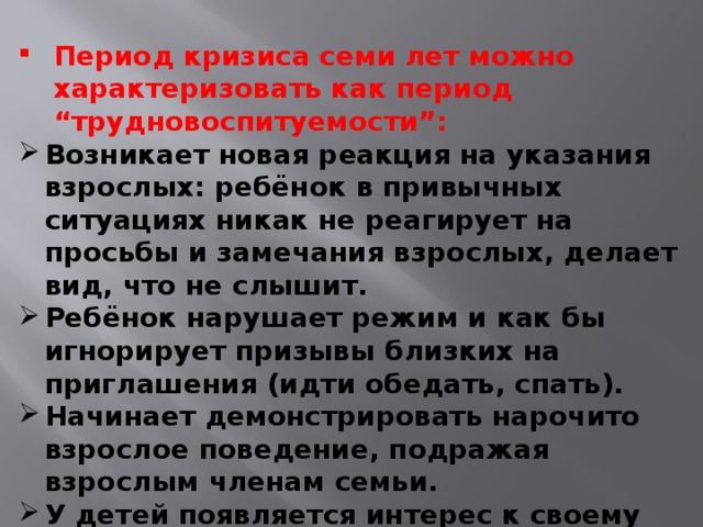 Период кризиса семи лет можно характеризовать как период “трудновоспитуемости”: Возникает новая реакция на указания взрослых: ребёнок в привычных ситуациях никак не реагирует на просьбы и замечания взрослых, делает вид, что не слышит. Ребёнок нарушает режим и как бы игнорирует призывы близких на приглашения (идти обедать, спать). Начинает демонстрировать нарочито взрослое поведение, подражая взрослым членам семьи. У детей появляется интерес к своему внешнему виду (спорит по поводу выбора одежды, заявляя “Я не маленький”).