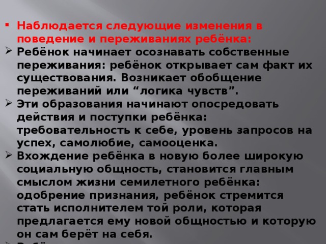 Наблюдается следующие изменения в поведение и переживаниях ребёнка: Ребёнок начинает осознавать собственные переживания: ребёнок открывает сам факт их существования. Возникает обобщение переживаний или “логика чувств”. Эти образования начинают опосредовать действия и поступки ребёнка: требовательность к себе, уровень запросов на успех, самолюбие, самооценка. Вхождение ребёнка в новую более широкую социальную общность, становится главным смыслом жизни семилетного ребёнка: одобрение признания, ребёнок стремится стать исполнителем той роли, которая предлагается ему новой общностью и которую он сам берёт на себя. Ребёнок овладевает широким кругом деятельности: игровая, трудовая, продуктивная, бытовая, общение.