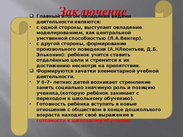 Главным итогом овладения видами деятельности являются: с одной стороны, выступает овладение моделированием, как центральной умственной способностью (Л.А.Венгер). с другой стороны, формирование произвольного поведения (А.НЛеонтьев, Д.Б. Эльконин): ребёнок учится ставить отдалённые цели и стремится к их достижению несмотря на препятствия. Формируются зачатки элементарной учебной деятельности. У 6-7- летних детей возникает стремление занять социально значимую роль и позицию ученика,(которую ребёнок занимает с переходом к школьному обучению). Готовность ребёнка вступить в новые отношения с обществом в конце дошкольного возраста находит своё выражение в готовности к школьному обучению.