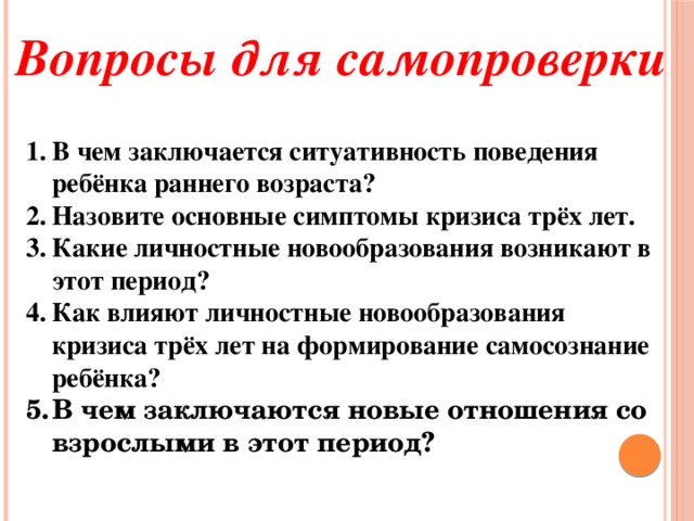 Вопросы для самопроверки В чем заключается ситуативность поведения ребёнка раннего возраста? Назовите основные симптомы кризиса трёх лет. Какие личностные новообразования возникают в этот период? Как влияют личностные новообразования кризиса трёх лет на формирование самосознание ребёнка? В чем заключаются новые отношения со взрослыми в этот период?