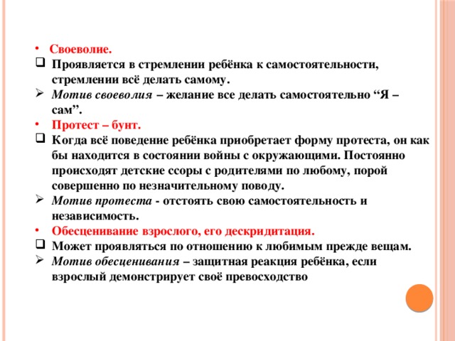 Своеволие. Проявляется в стремлении ребёнка к самостоятельности, стремлении всё делать самому. Мотив своеволия – желание все делать самостоятельно “Я – сам”. Протест – бунт. Когда всё поведение ребёнка приобретает форму протеста, он как бы находится в состоянии войны с окружающими. Постоянно происходят детские ссоры с родителями по любому, порой совершенно по незначительному поводу. Мотив протеста - отстоять свою самостоятельность и независимость. Обесценивание взрослого, его дескридитация. Может проявляться по отношению к любимым прежде вещам. Мотив обесценивания – защитная реакция ребёнка, если взрослый демонстрирует своё превосходство