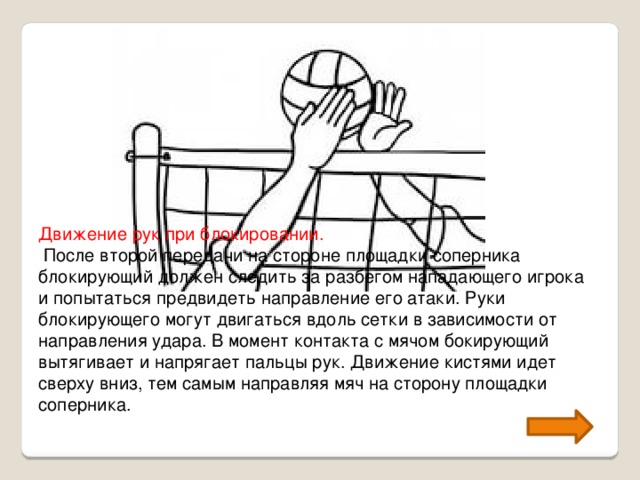 Движение рук при блокировании.  После второй передачи на стороне площадки соперника блокирующий должен следить за разбегом нападающего игрока и попытаться предвидеть направление его атаки. Руки блокирующего могут двигаться вдоль сетки в зависимости от направления удара. В момент контакта с мячом бокирующий вытягивает и напрягает пальцы рук. Движение кистями идет сверху вниз, тем самым направляя мяч на сторону площадки соперника.