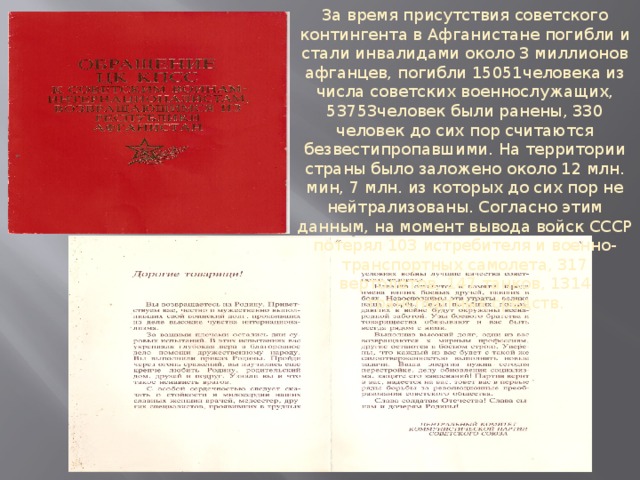 За время присутствия советского контингента в Афганистане погибли и стали инвалидами около 3 миллионов афганцев, погибли 15051человека из числа советских военнослужащих, 53753человек были ранены, 330 человек до сих пор считаются безвестипропавшими. На территории страны было заложено около 12 млн. мин, 7 млн. из которых до сих пор не нейтрализованы. Согласно этим данным, на момент вывода войск СССР потерял 103 истребителя и военно-транспортных самолета, 317 вертолетов, 147 танков, 1314 транспортных средств.