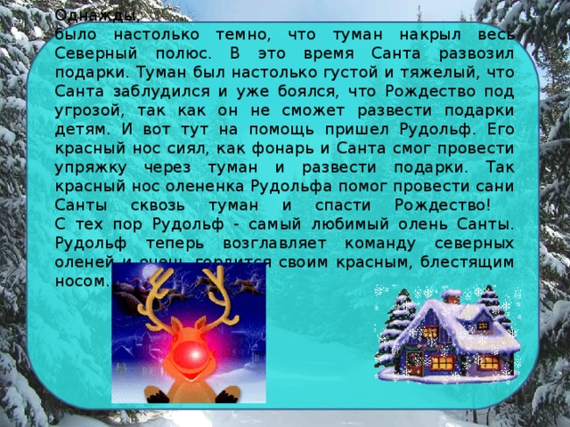 Однажды,  было настолько темно, что туман накрыл весь Северный полюс. В это время Санта развозил подарки. Туман был настолько густой и тяжелый, что Санта заблудился и уже боялся, что Рождество под угрозой, так как он не сможет развести подарки детям. И вот тут на помощь пришел Рудольф. Его красный нос сиял, как фонарь и Санта смог провести упряжку через туман и развести подарки. Так красный нос олененка Рудольфа помог провести сани Санты сквозь туман и спасти Рождество!  С тех пор Рудольф - самый любимый олень Санты. Рудольф теперь возглавляет команду северных оленей и очень гордится своим красным, блестящим носом.