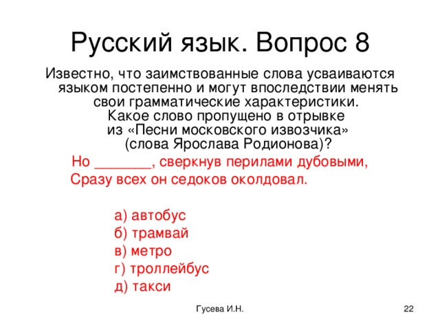 Русский язык. Вопрос 8 Известно, что заимствованные слова усваиваются языком постепенно и могут впоследствии менять свои грамматические характеристики.  Какое слово пропущено в отрывке  из «Песни московского извозчика»  (слова Ярослава Родионова)? Но _______, сверкнув перилами дубовыми, Сразу всех он седоков околдовал. Сразу всех он седоков околдовал. Сразу всех он седоков околдовал. а) автобус б) трамвай в) метро г) троллейбус д) такси  а) автобус б) трамвай в) метро г) троллейбус д) такси  а) автобус б) трамвай в) метро г) троллейбус д) такси  а) автобус б) трамвай в) метро г) троллейбус д) такси  а) автобус б) трамвай в) метро г) троллейбус д) такси Гусева И.Н.