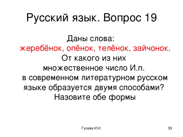 Русский язык. Вопрос 19 Даны слова:  жеребёнок, опёнок, телёнок, зайчонок . От какого из них  множественное число И.п.  в современном литературном русском языке образуется двумя способами?  Назовите обе формы Гусева И.Н.