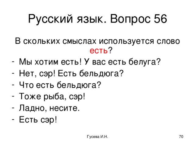 Русский язык. Вопрос 56 В скольких смыслах используется слово есть ? Мы хотим есть! У вас есть белуга? Нет, сэр! Есть бельдюга? Что есть бельдюга? Тоже рыба, сэр! Ладно, несите. Есть сэр! Гусева И.Н.