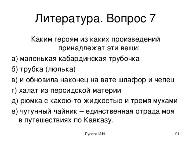 Литература. Вопрос 7 Каким героям из каких произведений принадлежат эти вещи: а) маленькая кабардинская трубочка б) трубка (люлька) в) и обновила наконец на вате шлафор и чепец г) халат из персидской материи д) рюмка с какою-то жидкостью и тремя мухами е) чугунный чайник – единственная отрада моя в путешествиях по Кавказу. Гусева И.Н.