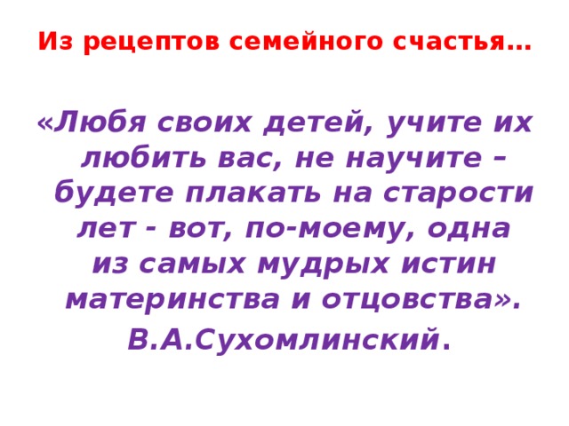 Из рецептов семейного счастья…   « Любя своих детей, учите их любить вас, не научите – будете плакать на старости лет - вот, по-моему, одна из самых мудрых истин материнства и отцовства».  В.А.Сухомлинский .