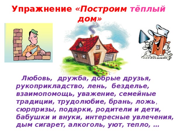 Упражнение «Построим тёплый дом»  Любовь,  дружба, добрые друзья, рукоприкладство, лень,  безделье, взаимопомощь, уважение, семейные традиции, трудолюбие, брань, ложь , сюрпризы, подарки, родители и дети, бабушки и внуки, интересные увлечения, дым сигарет, алкоголь, уют, тепло, …