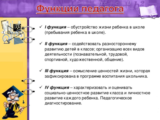 I функция – обустройство жизни ребенка в школе (пребывания ребенка в школе).   II функция – содействовать разностороннему развитию детей в классе; организацию всех видов деятельности (познавательной, трудовой, спортивной, художественной, общение).   III функция – осмысление ценностей жизни, которая зафиксирована в программе воспитания школьника.   IV функция – характеризовать и оценивать социально-ценностное развитие класса и личностное развитие каждого ребенка. Педагогическое диагностирование.