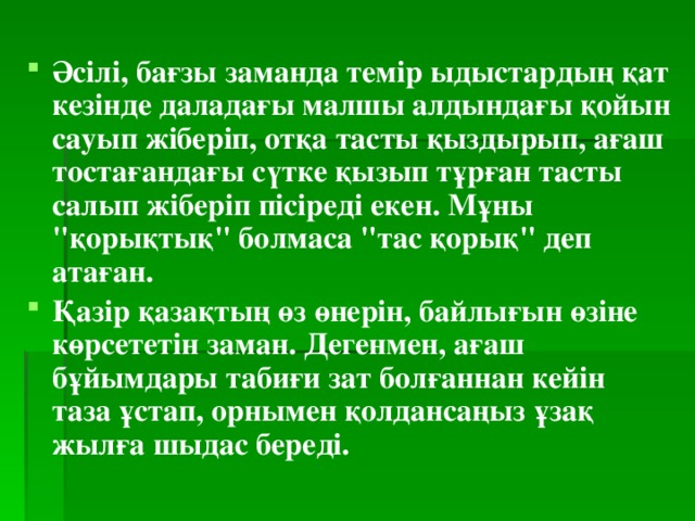 Әсілі, бағзы заманда темір ыдыстардың қат кезінде даладағы малшы алдындағы қойын сауып жіберіп, отқа тасты қыздырып, ағаш тостағандағы сүтке қызып тұрған тасты салып жіберіп пісіреді екен. Мұны 