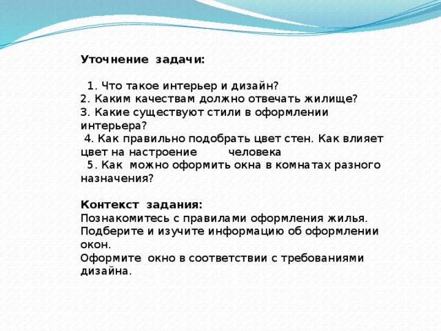 Уточнение задачи:      1. Что такое интерьер и дизайн?  2. Каким качествам должно отвечать жилище?  3. Какие существуют стили в оформлении интерьера?  4. Как правильно подобрать цвет стен. Как влияет цвет на настроение человека  5. Как можно оформить окна в комнатах разного назначения?  Контекст задания: Познакомитесь с правилами оформления жилья.  Подберите и изучите информацию об оформлении окон.  Оформите окно в соответствии с требованиями дизайна.