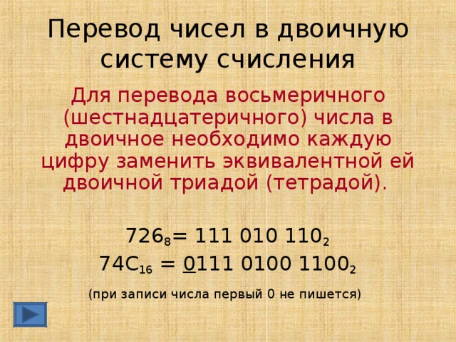Перевод чисел в двоичную систему счисления Для перевода восьмеричного (шестнадцатеричного) числа в двоичное необходимо каждую цифру заменить эквивалентной ей двоичной триадой (тетрадой).  726 8 = 111 010 110 2 74С 16 = 0 111 0100 1100 2 (при записи числа первый 0 не пишется)