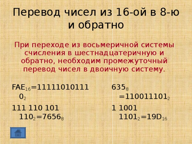 Перевод чисел из 16-ой в 8-ю и обратно При переходе из восьмеричной системы счисления в шестнадцатеричную и обратно, необходим промежуточный перевод чисел в двоичную систему. FAE 16 =111110101110 2 111 110 101 110 2 =7656 8 635 8 =110011101 2 1 1001 1101 2 =19 D 16