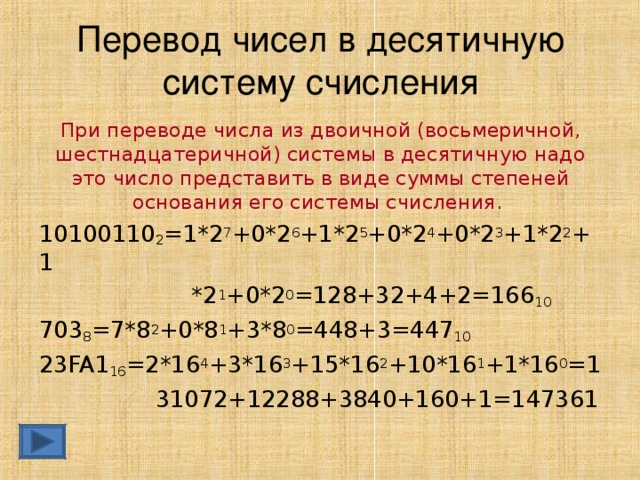 Перевод чисел в десятичную систему счисления При переводе числа из двоичной (восьмеричной, шестнадцатеричной) системы в десятичную надо это число представить в виде суммы степеней основания его системы счисления.  10100110 2 =1*2 7 +0*2 6 +1*2 5 +0*2 4 +0*2 3 +1*2 2 +1  *2 1 +0*2 0 =128+32+4+2=166 10 703 8 =7*8 2 +0*8 1 +3*8 0 =448+3=447 10 23 FA 1 16 =2*16 4 +3*16 3 +15*16 2 +10*16 1 +1*16 0 =1  31072+12288+3840+160+1=147361