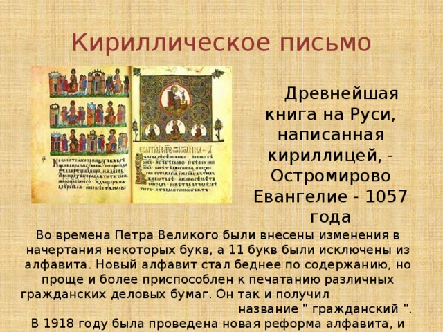 Кириллическое письмо  Древнейшая книга на Руси, написанная кириллицей, - Остромирово Евангелие - 1057 года Во времена Петра Великого были внесены изменения в начертания некоторых букв, а 11 букв были исключены из алфавита. Новый алфавит стал беднее по содержанию, но проще и более приспособлен к печатанию различных гражданских деловых бумаг. Он так и получил название 