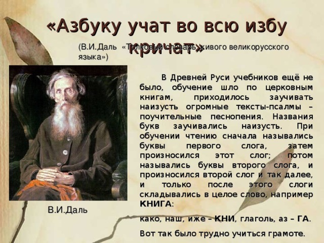 «Азбуку учат во всю избу кричат» (В.И.Даль «Толковый словарь живого великорусского языка»)  В Древней Руси учебников ещё не было, обучение шло по церковным книгам, приходилось заучивать наизусть огромные тексты-псалмы – поучительные песнопения. Названия букв заучивались наизусть. При обучении чтению сначала назывались буквы первого слога, затем произносился этот слог; потом назывались буквы второго слога, и произносился второй слог и так далее, и только после этого слоги складывались в целое слово, например КНИГА : како, наш, иже – КНИ , глаголь, аз – ГА . Вот так было трудно учиться грамоте. В.И.Даль