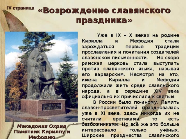 IV страница «Возрождение славянского праздника»  Уже в IX – X веках на родине Кирилла и Мефодия стали зарождаться первые традиции прославления и почитания создателей славянской письменности. Но скоро римская церковь стала выступать против славянского языка, называя его варварским. Несмотря на это, имена Кирилла и Мефодия продолжали жить среди славянского народа, а в середине XIV века официально их причислили к святым.  В России было по-иному. Память славян-просветителей праздновалась уже в XI веке, здесь никогда их не считали еретиками, то есть безбожниками. Но всё же это больше интересовало только учёных. Широкие празднества славянского слова начались в России в начале 60-х годов прошлого века. Македония Охрид Памятник Кириллу и Мефодию