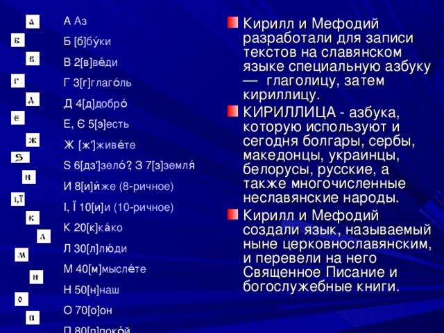 Кирилл и Мефодий разработали для записи текстов на славянском языке специальную азбуку — глаголицу, затем кириллицу. КИРИЛЛИЦА - азбука, которую используют и сегодня болгары, сербы, македонцы, украинцы, белорусы, русские, а также многочисленные неславянские народы. Кирилл и Мефодий создали язык, называемый ныне церковнославянским, и перевели на него Священное Писание и богослужебные книги.