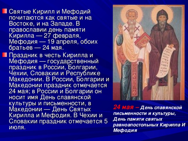 Святые Кирилл и Мефодий почитаются как святые и на Востоке, и на Западе. В православии день памяти Кирилла — 27 февраля, Мефодия — 19 апреля, обоих братьев — 24 мая. Праздник в честь Кирилла и Мефодия — государственный праздник в России, Болгарии, Чехии, Словакии и Республике Македонии. В России, Болгарии и Македонии праздник отмечается 24 мая; в России и Болгарии он носит имя День славянской культуры и письменности, в Македонии — День Святых Кирилла и Мефодия. В Чехии и Словакии праздник отмечается 5 июля.