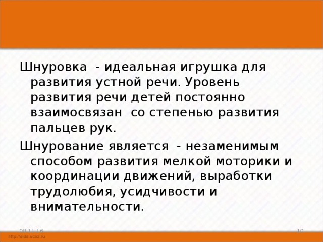 Шнуровка - идеальная игрушка для развития устной речи. Уровень развития речи детей постоянно взаимосвязан со степенью развития пальцев рук. Шнурование является - незаменимым способом развития мелкой моторики и координации движений, выработки трудолюбия, усидчивости и внимательности. 08.11.16