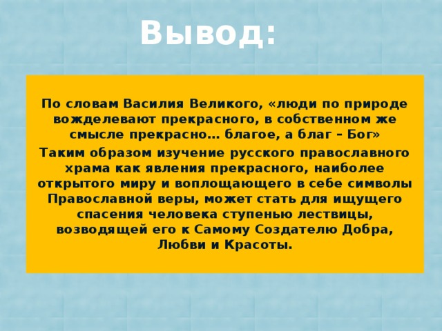 Вывод:  По словам Василия Великого, «люди по природе вожделевают прекрасного, в собственном же смысле прекрасно… благое, а благ – Бог» Таким образом изучение русского православного храма как явления прекрасного, наиболее открытого миру и воплощающего в себе символы Православной веры, может стать для ищущего спасения человека ступенью лествицы, возводящей его к Самому Создателю Добра, Любви и Красоты.  