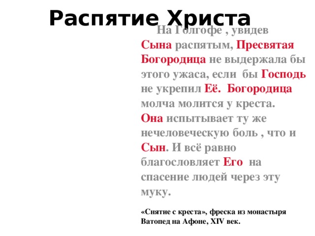 Распятие Христа  На Голгофе , увидев Сына распятым, Пресвятая Богородица не выдержала бы этого ужаса, если бы Господь не укрепил Её. Богородица молча молится у креста. Она испытывает ту же нечеловеческую боль , что и Сын . И всё равно благословляет Его на спасение людей через эту муку. «Снятие с креста», фреска из монастыря Ватопед на Афоне, XIV век.