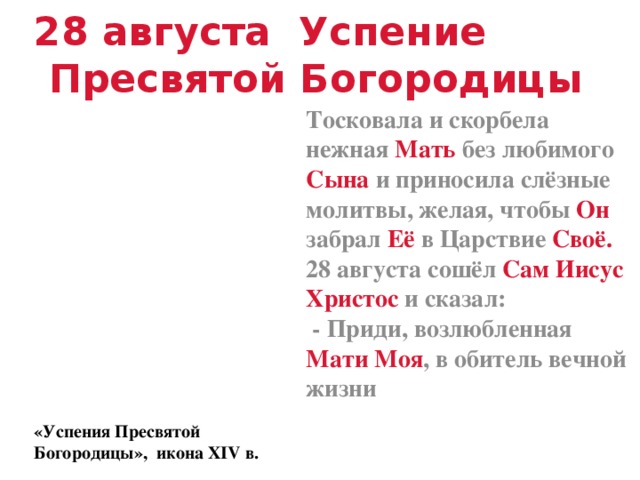 28 августа Успение Пресвятой Богородицы Тосковала и скорбела нежная Мать без любимого Сына и приносила слёзные молитвы, желая, чтобы Он забрал Её в Царствие Своё. 28 августа сошёл Сам Иисус Христос и сказал:  - Приди, возлюбленная Мати Моя , в обитель вечной жизни «Успения Пресвятой Богородицы», икона XIV в.