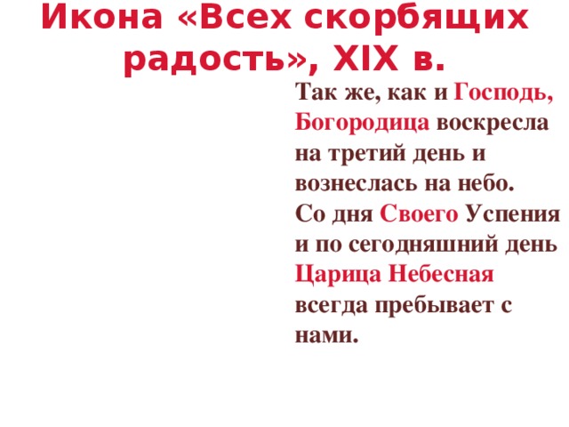 Икона «Всех скорбящих радость», XIX в. Так же, как и Господь, Богородица воскресла на третий день и вознеслась на небо. Со дня Своего Успения и по сегодняшний день Царица Небесная всегда пребывает с нами.