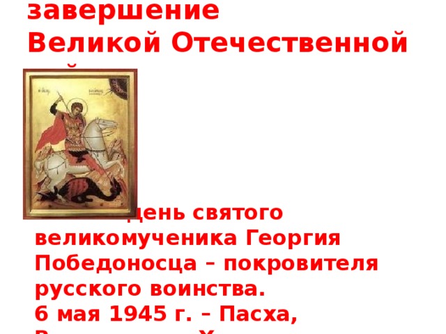 6 мая 1945 г. - завершение Великой Отечественной войны  6 мая – день святого великомученика Георгия Победоносца – покровителя русского воинства. 6 мая 1945 г. – Пасха, Воскресение Христово.