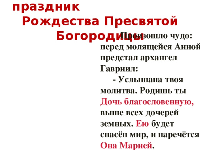 21 сентября – светлый праздник Рождества Пресвятой Богородицы   Произошло чудо: перед молящейся Анной предстал архангел Гавриил:   - Услышана твоя молитва. Родишь ты Дочь благословенную, выше всех дочерей земных. Ею будет спасён мир, и наречётся Она Марией .