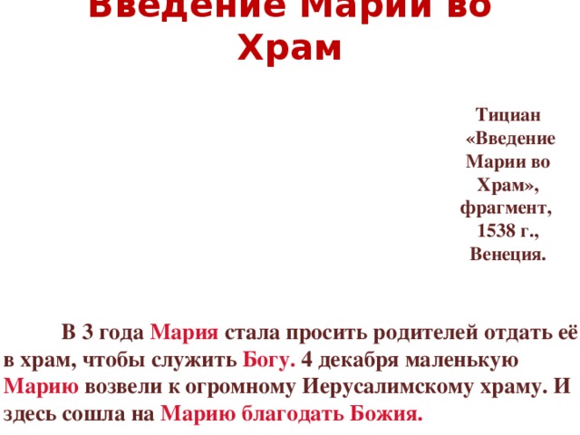 Введение Марии во Храм Тициан  «Введение Марии во Храм», фрагмент, 1538 г., Венеция.   В 3 года Мария стала просить родителей отдать её в храм, чтобы служить Богу. 4 декабря маленькую Марию возвели к огромному Иерусалимскому храму. И здесь сошла на Марию благодать Божия.