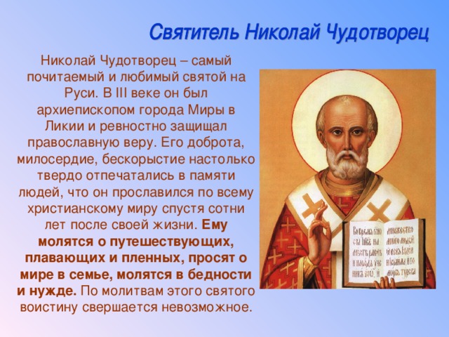 Николай Чудотворец – самый почитаемый и любимый святой на Руси. В III веке он был архиепископом города Миры в Ликии и ревностно защищал православную веру. Его доброта, милосердие, бескорыстие настолько твердо отпечатались в памяти людей, что он прославился по всему христианскому миру спустя сотни лет после своей жизни. Ему молятся о путешествующих, плавающих и пленных, просят о мире в семье, молятся в бедности и нужде. По молитвам этого святого воистину свершается невозможное.