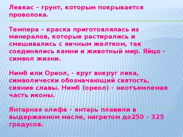 Паволока – льняная ткань, которая наклеивается на лицевую часть доски. Левкас – грунт, которым покрывается проволока. Темпера – краска приготовлялась из минералов, которые растирались и смешивались с яичным желтком, так соединялись камни и животный мир. Яйцо – символ жизни. Нимб или Ореол, - круг вокруг лика, символически обозначающий святость, сияние славы. Нимб (ореол) – неотъемлемая часть иконы. Янтарная олифа – янтарь плавили в выдержанном масле, нагретом до250 – 325 градусов.