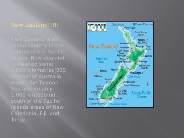 New Zealand!!!!! New Zealand is an island country in the southwestern Pacific Ocean. New Zealand is situated some 1,500 kilometres(900 mi)east of Australia across the Tasman Sea and roughly 1,000 km(600mi) south of the Pacific islands areas of New Caledonia, Fiji, and Tonga.