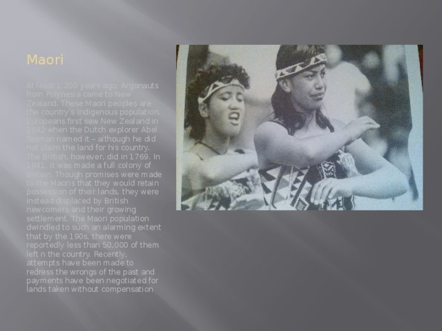 Maori At least 1,200 years ago, Argonauts from Polynesia came to New Zealand. These Maori peoples are the country's indigenous population. Europeans first saw New Zealand in 1642 when the Dutch explorer Abel Tasman named it – although he did not claim the land for his country. The British, however, did in 1769. In 1841, it was made a full colony of Britain. Though promises were made to the Maoris that they would retain possession of their lands, they were instead displaced by British newcomers and their growing settlement. The Maori population dwindled to such an alarming extent that by the 190s, there were reportedly less than 50,000 of them left n the country. Recently, attempts have been made to redress the wrongs of the past and payments have been negotiated for lands taken without compensation