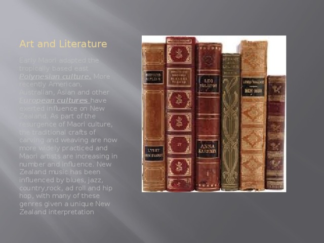 Art and Literature Early Maori adapted the tropically based east Polynesian culture. More recently American, Australian, Asian and other European cultures have exerted influence on New Zealand. As part of the resurgence of Maori culture, the traditional crafts of carving and weaving are now more widely practiced and Maori artists are increasing in number and influence. New Zealand music has been influenced by blues, jazz, country,rock, ad roll and hip hop, with many of these genres given a unique New Zealand interpretation