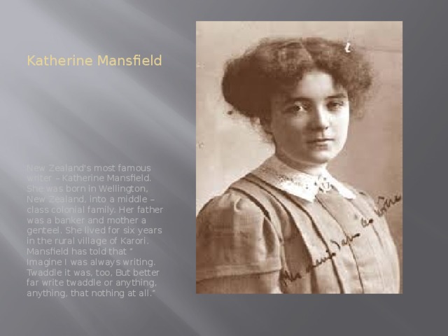 Katherine Mansfield New Zealand's most famous writer – Katherine Mansfield. She was born in Wellington, New Zealand, into a middle – class colonial family. Her father was a banker and mother a genteel. She lived for six years in the rural village of Karori. Mansfield has told that “ Imagine I was always writing. Twaddle it was, too, But better far write twaddle or anything, anything, that nothing at all.”