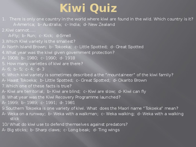 Kiwi Quiz 1. There is only one country in the world where kiwi are found in the wild. Which country is it?  A-America; b- Australia; c- India; d- New Zealand 2.Kiwi cannot…..  A-Fly; b- Run; c- Kick; d-Smell 3.Which Kiwi variety is the smallest? A- North Island Brown; b- Tokoeka; c- Little Spotted; d- Great Spotted 4.What year was the kiwi given government protection? A- 1908; b- 1980; c- 1990; d- 1918 5. How many varieties of kiwi are there? A- 6; b- 5; c- 4; d- 3 6. Which kiwi variety is sometimes described a the “mountaineer” of the kiwi family? A- Haast Tokoeka; b- Little Spotted; c- Great Spotted; d- Okarito Brown 7.Which one of these facts is true? A- Kiwi are territorial; b- Kiwi are blind; c- Kiwi are slow; d- Kiwi can fly 8. What year was the Kiwi Recovery Programme launched? A- 1999; b- 1989; c- 1991; d- 1981 9.Southern Tokoeka is one variety of kiwi. What does the Maori name “Tokoeka” mean? A- Weka on a runway; b- Weka with a walkman; c- Weka walking; d- Weka with a walking stick 10/ What do kiwi use to defend themselves against predators? A- Big sticks; b- Sharp claws; c- Long beak; d- Ting wings