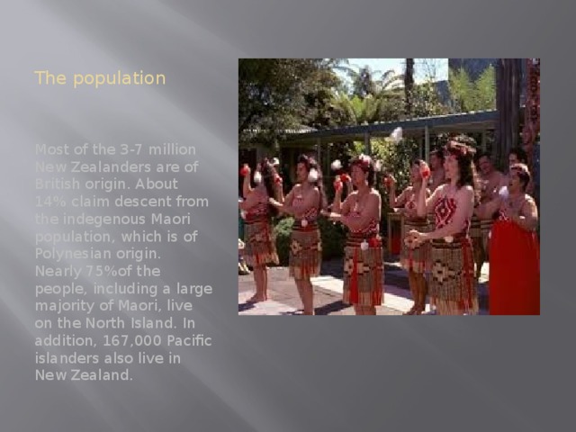 The population Most of the 3-7 million New Zealanders are of British origin. About 14% claim descent from the indegenous Maori population, which is of Polynesian origin. Nearly 75%of the people, including a large majority of Maori, live on the North Island. In addition, 167,000 Pacific islanders also live in New Zealand.