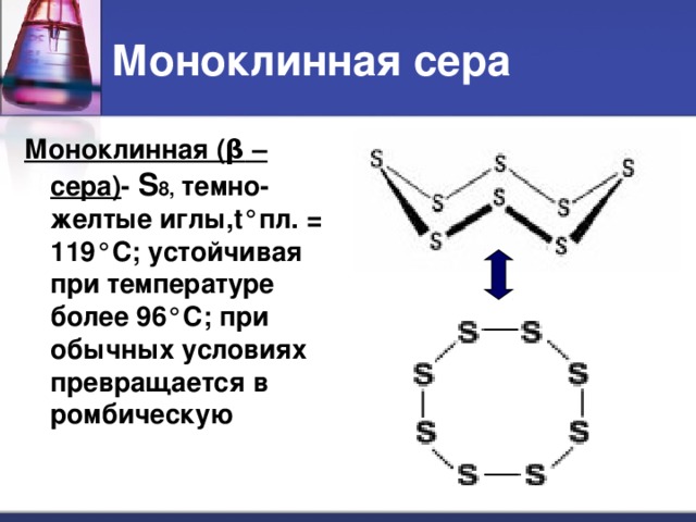 Моноклинная сера Моноклинная ( β –сера) - S 8, темно-желтые иглы, t° пл. = 119 °C ; устойчивая при температуре более 96 ° С; при обычных условиях превращается в ромбическую