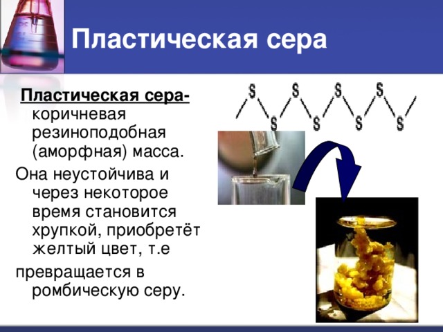 Пластическая сера  Пластическая сера-  коричневая резиноподобная (аморфная) масса. Она неустойчива и через некоторое время становится хрупкой, приобретёт желтый цвет, т.е превращается в ромбическую серу.