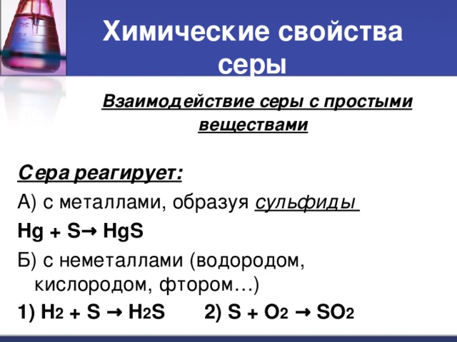 Химические свойства серы   Взаимодействие серы с простыми веществами Сера реагирует: А) с металлами, образуя сульфиды Hg + S → HgS Б) с неметаллами (водородом, кислородом, фтором…) 1) H 2 + S → H 2 S 2) S + O 2  → SO 2