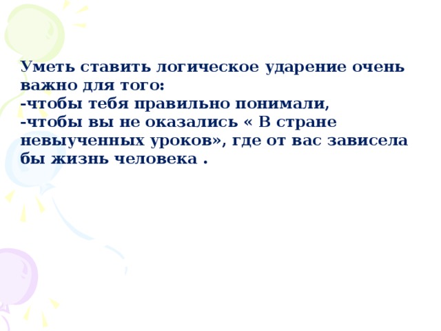 Уметь ставить логическое ударение очень важно для того: -чтобы тебя правильно понимали,  -чтобы вы не оказались « В стране невыученных уроков», где от вас зависела бы жизнь человека .