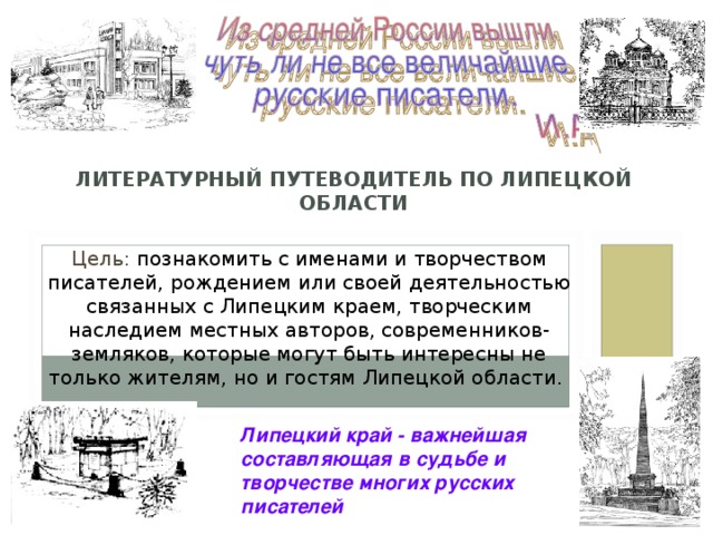 ЛИТЕРАТУРНЫЙ ПУТЕВОДИТЕЛЬ  ЛИПЕЦКОЙ ОБЛАСТИ                ЛИТЕРАТУРНЫЙ ПУТЕВОДИТЕЛЬ ПО ЛИПЕЦКОЙ ОБЛАСТИ Цель: познакомить с именами и творчеством писателей, рождением или своей деятельностью связанных с Липецким краем, творческим наследием местных авторов, современников-земляков, которые могут быть интересны не только жителям, но и гостям Липецкой области. Липецкий край - важнейшая составляющая в судьбе и творчестве многих русских писателей