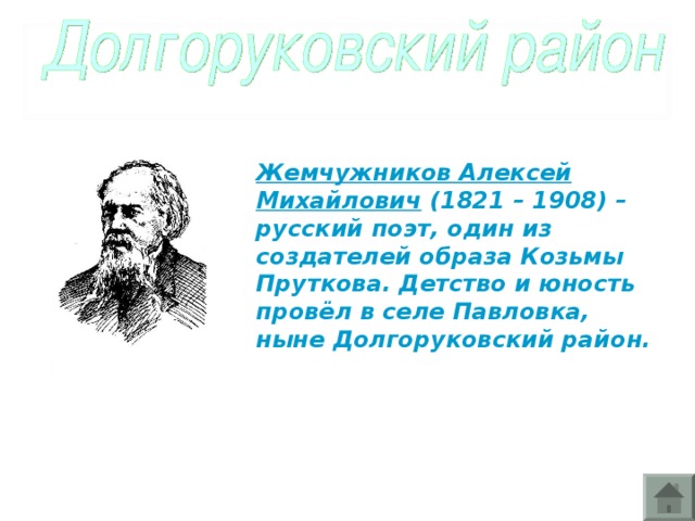 Жемчужников Алексей Михайлович (1821 – 1908) – русский поэт, один из создателей образа Козьмы Пруткова. Детство и юность провёл в селе Павловка, ныне Долгоруковский район.