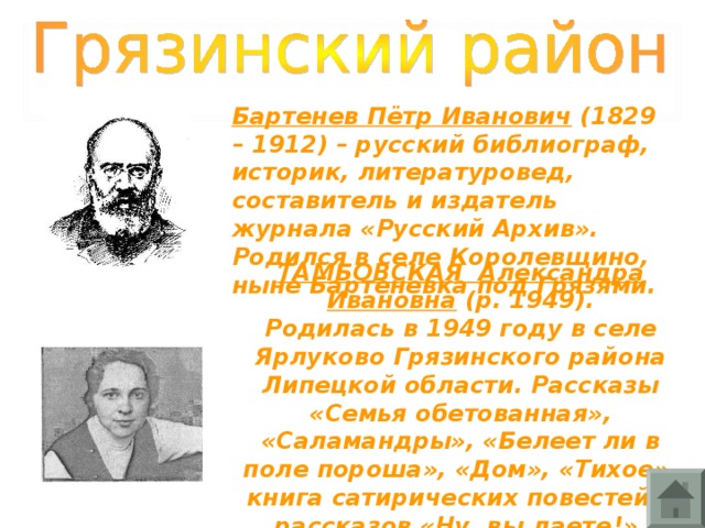 Бартенев Пётр Иванович (1829 – 1912) – русский библиограф, историк, литературовед, составитель и издатель журнала «Русский Архив». Родился в селе Королевщино, ныне Бартеневка под Грязями. ТАМБОВСКАЯ Александра Ивановна (р. 1949). Родилась в 1949 году в селе Ярлуково Грязинского района Липецкой области. Рассказы «Семья обетованная», «Саламандры», «Белеет ли в поле пороша», «Дом», «Тихое», книга сатирических повестей и рассказов «Ну, вы даете!».